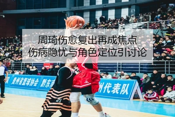 周琦伤愈复出再成焦点 伤病隐忧与角色定位引讨论